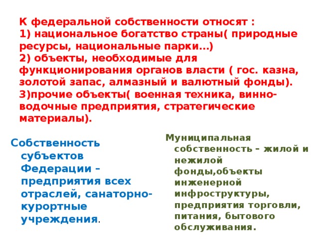 К федеральной собственности относят :  1) национальное богатство страны( природные ресурсы, национальные парки…)  2) объекты, необходимые для функционирования органов власти ( гос. казна, золотой запас, алмазный и валютный фонды).  3)прочие объекты( военная техника, винно-водочные предприятия, стратегические материалы). Муниципальная собственность – жилой и нежилой фонды,объекты инженерной инфроструктуры, предприятия торговли, питания, бытового обслуживания. Собственность субъектов Федерации – предприятия всех отраслей, санаторно- курортные учреждения . 