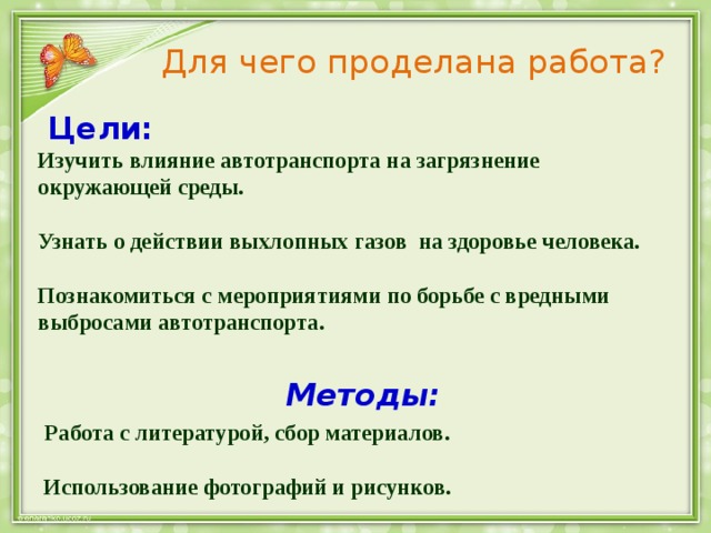 Для чего проделана работа?  Цели:  Изучить влияние автотранспорта на загрязнение окружающей среды.   Узнать о действии выхлопных газов на здоровье человека.   Познакомиться с мероприятиями по борьбе с вредными выбросами автотранспорта.     Методы:   Работа с литературой, сбор материалов.   Использование фотографий и рисунков. 