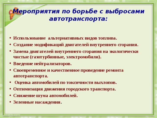 Мероприятия по борьбе с выбросами автотранспорта:  Использование альтернативных видов топлива. Создание модификаций двигателей внутреннего сгорания. Замена двигателей внутреннего сгорания на экологически чистые (газотурбинные, электромобили). Введение нейтрализаторов. Своевременное и качественное проведение ремонта автотранспорта.  Оценка автомобилей по токсичности выхлопов. Оптимизация движения городского транспорта. Снижение шума автомобилей. Зеленные насаждения . 