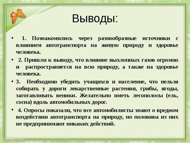 Выводы:  1. Познакомились через разнообразные источники с влиянием автотранспорта на живую природу и здоровье человека.  2. Пришли к выводу, что влияние выхлопных газов огромно и распространяется на всю природу, а также на здоровье человека. 3. Необходимо убедить учащихся и население, что нельзя собирать у дороги лекарственные растения, грибы, ягоды, заготавливать веники. Желательно иметь лесополосы (ель, сосна) вдоль автомобильных дорог.  4. Опросы показали, что все автомобилисты знают о вредном воздействии автотранспорта на природу, но половина из них не предпринимают никаких действий. 