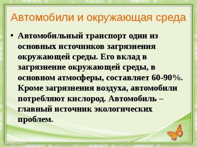 Автомобили и окружающая среда Автомобильный транспорт один из основных источников загрязнения окружающей среды. Его вклад в загрязнение окружающей среды, в основном атмосферы, составляет 60-90%. Кроме загрязнения воздуха, автомобили потребляют кислород. Автомобиль – главный источник экологических проблем. 