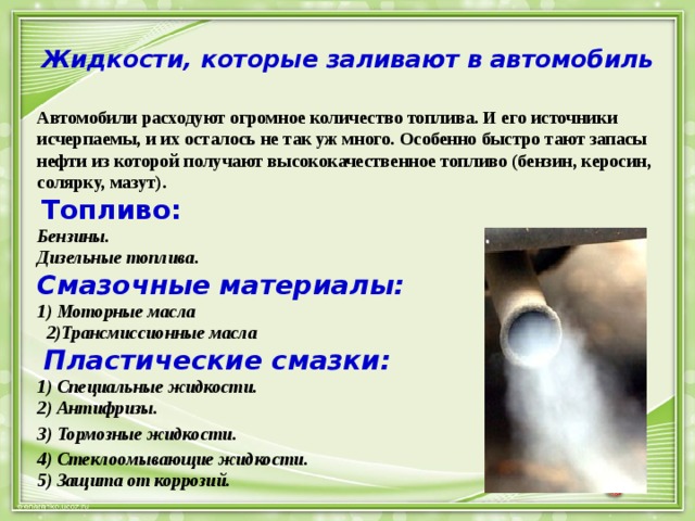 Жидкости, которые заливают в автомобиль Автомобили расходуют огромное количество топлива. И его источники исчерпаемы, и их осталось не так уж много. Особенно быстро тают запасы нефти из которой получают высококачественное топливо (бензин, керосин, солярку, мазут).   Топливо:  Бензины.  Дизельные топлива.  Смазочные материалы:  1) Моторные масла  2)Трансмиссионные масла   Пластические смазки:  1) Специальные жидкости.  2) Антифризы. 3) Тормозные жидкости. 4) Стеклоомывающие жидкости.  5) Защита от коррозий. 