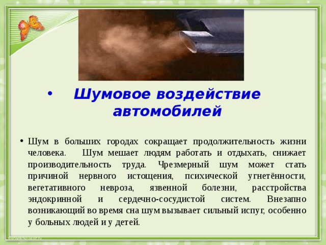 Шумовое воздействие автомобилей Шум в больших городах сокращает продолжительность жизни человека. Шум мешает людям работать и отдыхать, снижает производительность труда. Чрезмерный шум может стать причиной нервного истощения, психической угнетённости, вегетативного невроза, язвенной болезни, расстройства эндокринной и сердечно-сосудистой систем. Внезапно возникающий во время сна шум вызывает сильный испуг, особенно у больных людей и у детей. 