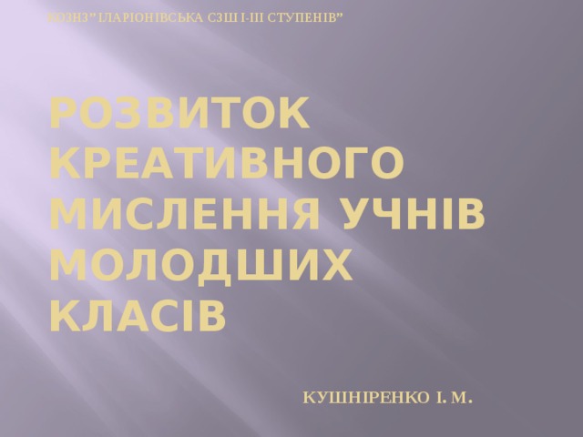 КОЗНЗ” Іларіонівська СЗШ І-ІІІ ступенів”      Розвиток креативного мислення учнів молодших класів      Кушніренко І. М. 