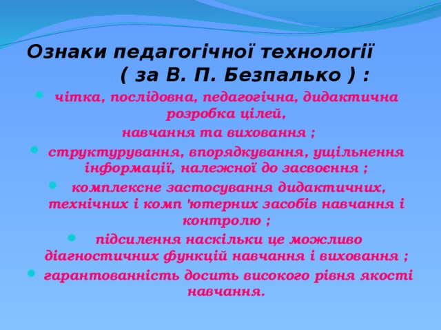 Ознаки педагогічної технології ( за В. П. Безпалько ) :   чітка, послідовна, педагогічна, дидактична розробка цілей, навчання та виховання ;   структурування, впорядкування, ущільнення інформації, належної до засвоєння ;   комплексне застосування дидактичних, технічних і комп 'ютерних засобів навчання і контролю ;   підсилення наскільки це можливо діагностичних функцій навчання і виховання ;   гарантованність досить високого рівня якості навчання. 