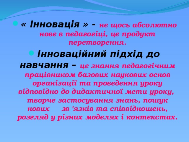 « Інновація » - не щось абсолютно нове в педагогіці, це продукт перетворення. Інноваційний підхід до навчання – це знання педагогічним працівником базових наукових основ організації та проведення уроку відповідно до дидактичної мети уроку, творче застосування знань, пошук нових зв 'язків та співвідношень, розгляд у різних моделях і контекстах. 