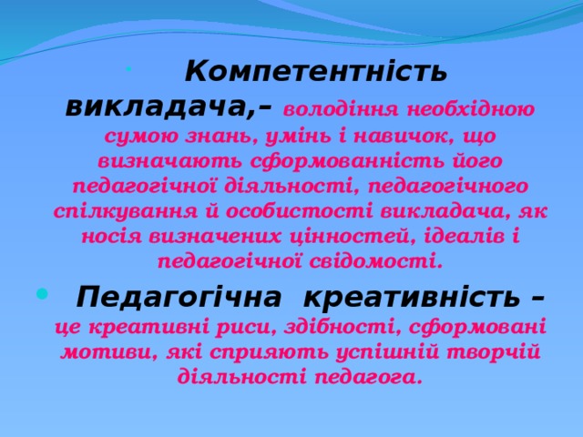    Компетентність викладача,– володіння необхідною сумою знань, умінь і навичок, що визначають сформованність його педагогічної діяльності, педагогічного спілкування й особистості викладача, як носія визначених цінностей, ідеалів і педагогічної свідомості.  Педагогічна креативність – це креативні риси, здібності, сформовані мотиви, які сприяють успішній творчій діяльності педагога. 