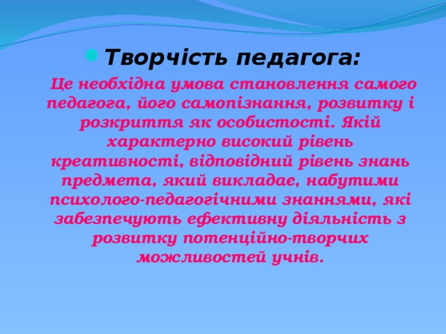 Творчість педагога:  Це необхідна умова становлення самого педагога, його самопізнання, розвитку і розкриття як особистості. Якій характерно високий рівень креативності, відповідний рівень знань предмета, який викладає, набутими психолого-педагогічними знаннями, які забезпечують ефективну діяльність з розвитку потенційно-творчих можливостей учнів. 