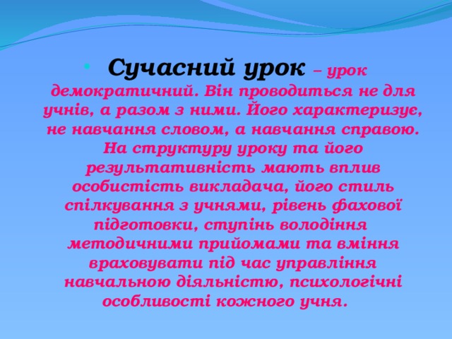  Сучасний урок – урок демократичний. Він проводиться не для учнів, а разом з ними. Його характеризує, не навчання словом, а навчання справою. На структуру уроку та його результативність мають вплив особистість викладача, його стиль спілкування з учнями, рівень фахової підготовки, ступінь володіння методичними прийомами та вміння враховувати під час управління навчальною діяльністю, психологічні особливості кожного учня. 