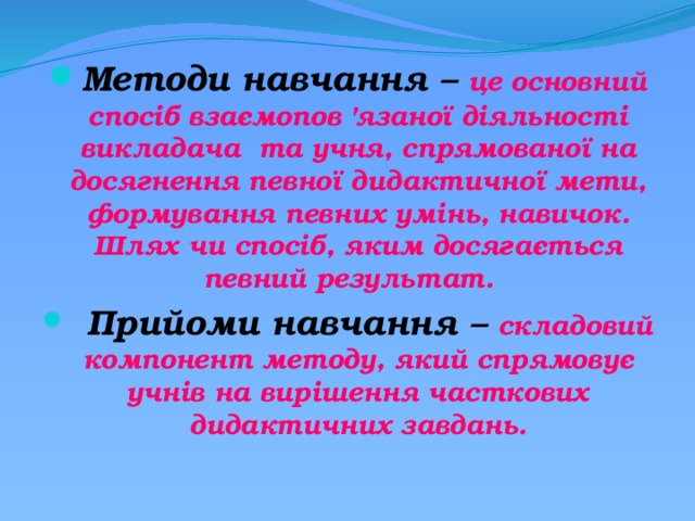 Методи навчання – це основний спосіб взаємопов 'язаної діяльності викладача та учня, спрямованої на досягнення певної дидактичної мети, формування певних умінь, навичок. Шлях чи спосіб, яким досягається певний результат.    Прийоми навчання – складовий компонент методу, який спрямовує учнів на вирішення часткових дидактичних завдань.  