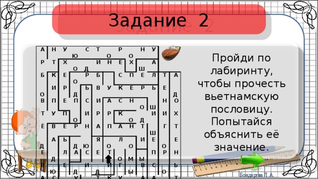 Задание 2   А   Н   Р   У   Б   Т   О   Х   К   Ю   О   И   С   В   Е   Т   Т   О   Р   Д   П   И   Д   Е   У   Ё   Р   О   Ь   Д   П   В   П   Р   Н   Б   О     Е   С   Е   А   Е   В   О   Р   И   В   У   Д   С   Х   Н   Ь   И   Ю   А   П   А   Н   К   Л   Ш   Д   Р   У   А   А   Е   Ю   Е   Р   С   Е   С   Т     А   К   Р   Э   С   П   Й   Н   Щ   Д   Я   Л       И   И   Е   А   У   А   О   О   О   Т   Ь     Г   С   Д   Н   Т   О   Д   Л   А   Е   Ш   О   К   О   И   Т   О   Т   И   Д   Н   М   И   Р   Г   Р   К   И   Ш   О   Ы   У   Ы   А   О   Г   Е   Х   Д   Д   Ж   В   О   Т   П   Е   О   А   С   Е   Р   К   Л   О   А   Н   Ж   О   Ь   Д   Г   Т   Н   Ы   О   Б Пройди по лабиринту, чтобы прочесть вьетнамскую пословицу. Попытайся объяснить её значение. 