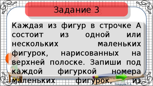 Задание 3 Каждая из фигур в строчке А состоит из одной или нескольких маленьких фигурок, нарисованных на верхней полоске. Запиши под каждой фигуркой номера маленьких фигурок, из которых она состоит. 
