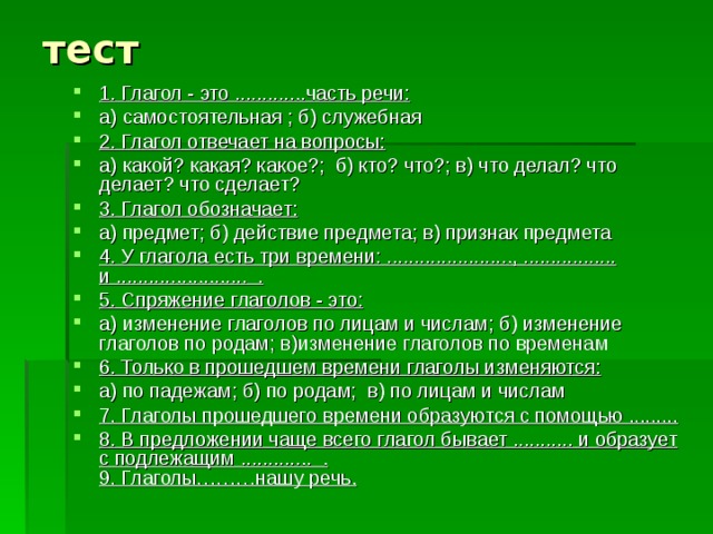 тест 1. Глагол - это .............часть речи: а) самостоятельная ; б) служебная 2. Глагол отвечает на вопросы: а) какой? какая? какое?; б) кто? что?; в) что делал? что делает? что сделает? 3. Глагол обозначает: а) предмет; б) действие предмета; в) признак предмета 4. У глагола есть три времени: ......................., ................. и ........................ . 5. Спряжение глаголов - это: а) изменение глаголов по лицам и числам; б) изменение глаголов по родам; в)изменение глаголов по временам 6. Только в прошедшем времени глаголы изменяются: а) по падежам; б) по родам; в) по лицам и числам 7. Глаголы прошедшего времени образуются с помощью ......... 8. В предложении чаще всего глагол бывает ........... и образует с подлежащим ............. .  9. Глаголы………нашу речь. 