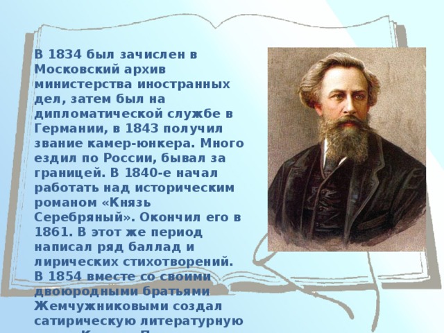 В 1834 был зачислен в Московский архив министерства иностранных дел, затем был на дипломатической службе в Германии, в 1843 получил звание камер-юнкера. Много ездил по России, бывал за границей. В 1840-е начал работать над историческим романом «Князь Серебряный». Окончил его в 1861. В этот же период написал ряд баллад и лирических стихотворений. В 1854 вместе со своими двоюродными братьями Жемчужниковыми создал сатирическую литературную маску Козьмы Пруткова и сборник его сочинений. 
