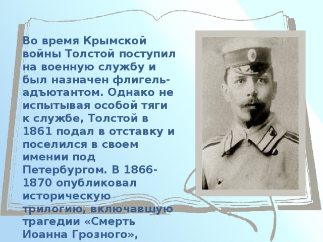 Во время Крымской войны Толстой поступил на военную службу и был назначен флигель-адъютантом. Однако не испытывая особой тяги к службе, Толстой в 1861 подал в отставку и поселился в своем имении под Петербургом. В 1866-1870 опубликовал историческую трилогию, включавшую трагедии «Смерть Иоанна Грозного», «Царь Фёдор Иоаннович», «Царь Борис». 
