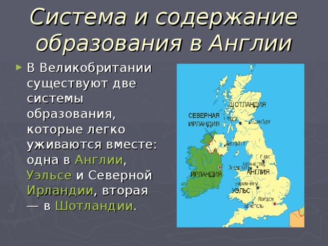 Система и содержание образования в Англии В Великобритании существуют две системы образования, которые легко уживаются вместе: одна в Англии , Уэльсе и Северной Ирландии , вторая — в Шотландии . 