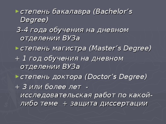 степень бакалавра ( Bachelor ’ s Degree )  3-4 года обучения на дневном отделении ВУЗа степень магистра ( Master ’ s Degree ) + 1 год обучения на дневном отделении ВУЗа степень доктора ( Doctor ’ s Degree ) + 3 или более лет - исследовательская работ по какой-либо теме + защита диссертации 