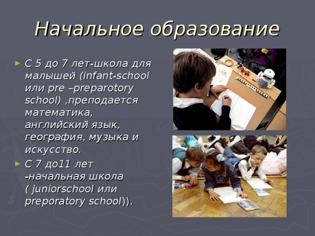Начальное образование С 5 до 7 лет-школа для малышей (infant-school или pre  –preparotory school) ,преподается математика, английский язык, география, музыка и искусство.  C 7 до11 лет -начальная школа  ( juniorschool или preporatory school ) ). 