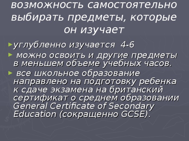 возможность самостоятельно выбирать предметы, которые он изучает углубленно изучается 4-6  можно освоить и другие предметы в меньшем объеме учебных часов.  все школьное образование направлено на подготовку ребенка к сдаче экзамена на британский сертификат о среднем образовании General Certificate of Secondary Education (сокращенно GCSE).  