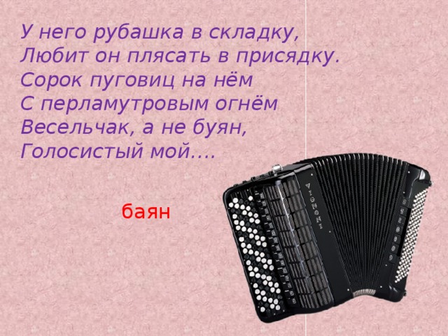 У него рубашка в складку,  Любит он плясать в присядку.  Сорок пуговиц на нём  С перламутровым огнём  Весельчак, а не буян,  Голосистый мой…. баян   