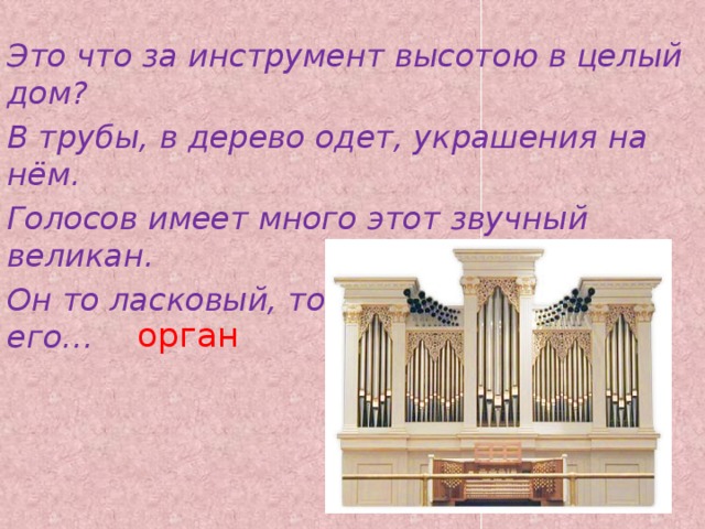 Это что за инструмент высотою в целый дом? В трубы, в дерево одет, украшения на нём. Голосов имеет много этот звучный великан. Он то ласковый, то строгий, а зовут его… орган   