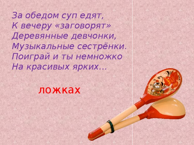 За обедом суп едят,  К вечеру «заговорят»  Деревянные девчонки,  Музыкальные сестрёнки.  Поиграй и ты немножко  На красивых ярких... ложках 