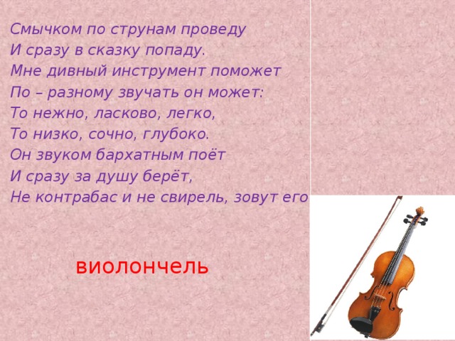 Смычком по струнам проведу И сразу в сказку попаду. Мне дивный инструмент поможет По – разному звучать он может: То нежно, ласково, легко, То низко, сочно, глубоко. Он звуком бархатным поёт И сразу за душу берёт, Не контрабас и не свирель, зовут его… виолончель   