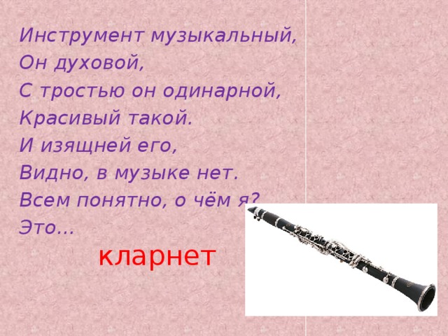Инструмент музыкальный, Он духовой, С тростью он одинарной, Красивый такой. И изящней его, Видно, в музыке нет. Всем понятно, о чём я? Это... кларнет   