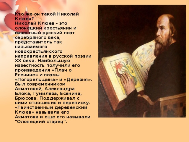 Кто же он такой Николай Клюев?  Николай Клюев - это олонецкий крестьянин и известный русский поэт серебряного века, представитель так называемого новокрестьянского направления в русской поэзии XX века. Наибольшую известность получили его произведения «Плач о Есенине» и поэмы «Погорельщина» и «Деревня». Был современником Ахматовой, Александра Блока, Гумилева, Есенина, Брюсова. Поддерживал с ними отношения и переписку. «Таинственный деревенский Клюев» называла его Ахматова и еще его называли 
