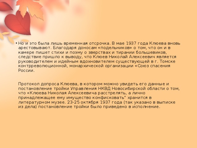 Но и это была лишь временная отсрочка. В мае 1937 года Клюева вновь арестовывают. Благодаря доносам «подельников» о том, что он и в камере пишет стихи и поэму о зверствах и тирании большевиков, следствие пришло к выводу, что Клюев Николай Алексеевич является руководителем и идейным вдохновителем существующей в г. Томске контрреволюционной, монархической организации «Союз спасения России.    Протокол допроса Клюева, в котором можно увидеть его данные и постановление тройки Управления НКВД Новосибирской области о том, что «Клюева Николая Алексеевича расстрелять, а лично принадлежащее ему имущество конфисковать