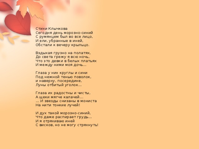 Стихи Клычкова  Сегодня день морозно-синий  С румянцем был во все лицо,  И ели, убранные в иней,  Обстали к вечеру крыльцо.   Вздыхая грузно на полатях,  До света грежу я всю ночь,  Что это девки в белых платьях  И между ними моя дочь...   Глаза у них круглы и сини  Под нежной тенью поволок,  и наверху, посередине,  Луны отбитый уголок...   Глаза их радостны и чисты,  А щеки мягче калачей...  ... И звезды снизаны в мониста  На нити тонкие лучей!   И дух такой морозно-синий,  Что даже распирает грудь...  И я отряхиваю иней  С висков, но не могу стряхнуть!       
