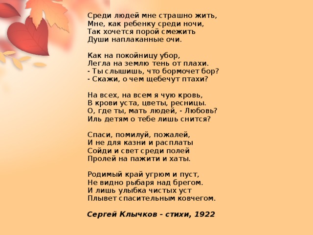Среди людей мне страшно жить,  Мне, как ребенку среди ночи,  Так хочется порой смежить  Души наплаканные очи.   Как на покойницу убор,  Легла на землю тень от плахи.  - Ты слышишь, что бормочет бор?  - Скажи, о чем щебечут птахи?   На всех, на всем я чую кровь,  В крови уста, цветы, ресницы.  О, где ты, мать людей, - Любовь?  Иль детям о тебе лишь снится?   Спаси, помилуй, пожалей,  И не для казни и расплаты  Сойди и свет среди полей  Пролей на пажити и хаты.   Родимый край угрюм и пуст,  Не видно рыбаря над брегом.  И лишь улыбка чистых уст  Плывет спасительным ковчегом.   Сергей Клычков - стихи, 1922         