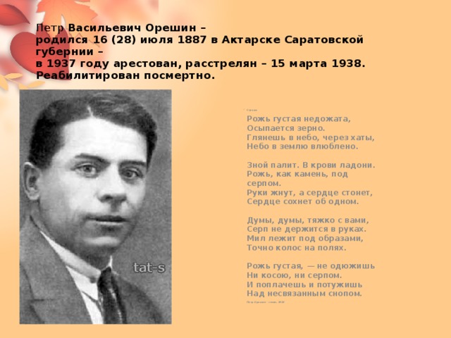 Петр Васильевич Орешин –  родился 16 (28) июля 1887 в Актарске Саратовской губернии –  в 1937 году арестован, расстрелян – 15 марта 1938.  Реабилитирован посмертно. Страда   Рожь густая недожата,  Осыпается зерно.  Глянешь в небо, через хаты,  Небо в землю влюблено.   Зной палит. В крови ладони.  Рожь, как камень, под серпом.  Руки жнут, а сердце стонет,  Сердце сохнет об одном.   Думы, думы, тяжко с вами,  Серп не держится в руках.  Мил лежит под образами,  Точно колос на полях.   Рожь густая, — не одюжишь  Ни косою, ни серпом.  И поплачешь и потужишь  Над несвязанным снопом.   Петр Орешин - стихи, 1914      