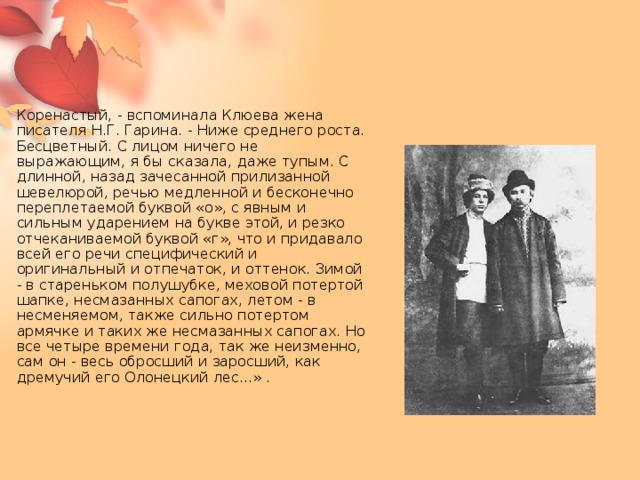 Коренастый, - вспоминала Клюева жена писателя Н.Г. Гарина. - Ниже среднего роста. Бесцветный. С лицом ничего не выражающим, я бы сказала, даже тупым. С длинной, назад зачесанной прилизанной шевелюрой, речью медленной и бесконечно переплетаемой буквой «о», с явным и сильным ударением на букве этой, и резко отчеканиваемой буквой «г», что и придавало всей его речи специфический и оригинальный и отпечаток, и оттенок. Зимой - в стареньком полушубке, меховой потертой шапке, несмазанных сапогах, летом - в несменяемом, также сильно потертом армячке и таких же несмазанных сапогах. Но все четыре времени года, так же неизменно, сам он - весь обросший и заросший, как дремучий его Олонецкий лес...» .     