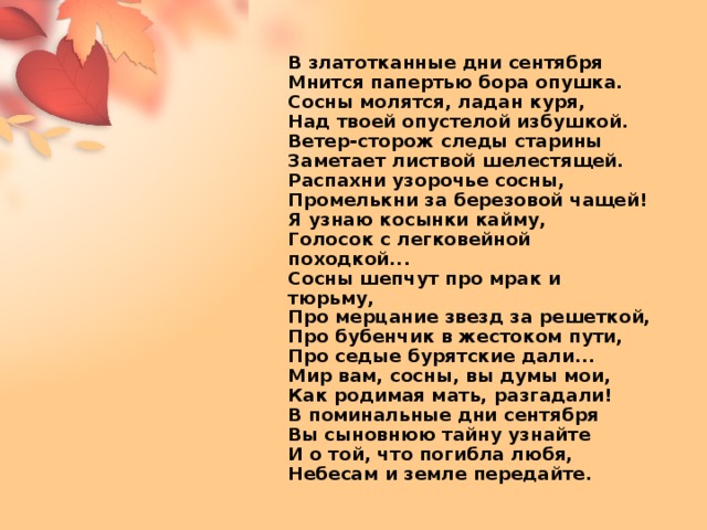 В златотканные дни сентября  Мнится папертью бора опушка.  Сосны молятся, ладан куря,  Над твоей опустелой избушкой.  Ветер-сторож следы старины  Заметает листвой шелестящей.  Распахни узорочье сосны,  Промелькни за березовой чащей!  Я узнаю косынки кайму,  Голосок с легковейной походкой...  Сосны шепчут про мрак и тюрьму,  Про мерцание звезд за решеткой,  Про бубенчик в жестоком пути,  Про седые бурятские дали...  Мир вам, сосны, вы думы мои,  Как родимая мать, разгадали!  В поминальные дни сентября  Вы сыновнюю тайну узнайте  И о той, что погибла любя,  Небесам и земле передайте.   