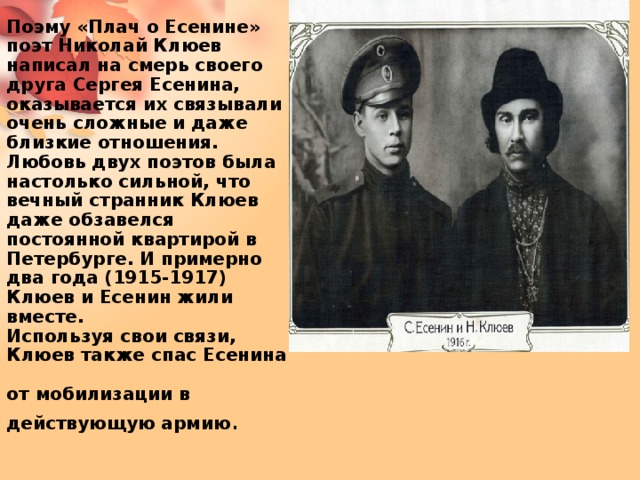 Поэму «Плач о Есенине» поэт Николай Клюев написал на смерь своего друга Сергея Есенина, оказывается их связывали очень сложные и даже близкие отношения. Любовь двух поэтов была настолько сильной, что вечный странник Клюев даже обзавелся постоянной квартирой в Петербурге. И примерно два года (1915-1917) Клюев и Есенин жили вместе.  Используя свои связи,  Клюев также спас Есенина  от мобилизации в действующую армию . 