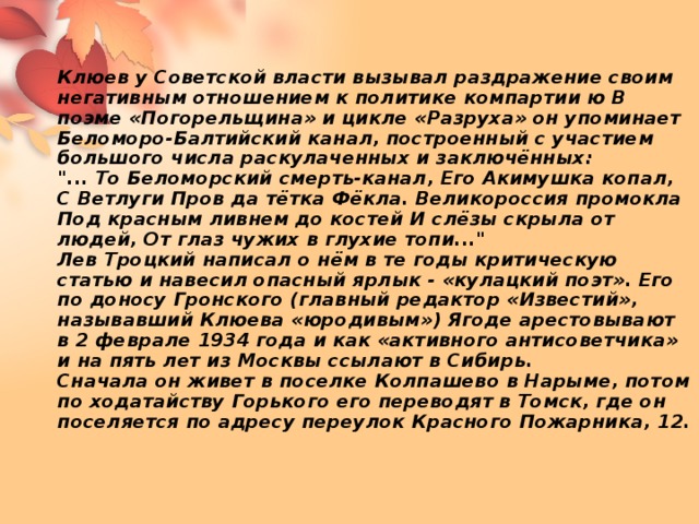 Клюев у Советской власти вызывал раздражение своим негативным отношением к политике компартии ю В поэме «Погорельщина» и цикле «Разруха» он упоминает Беломоро-Балтийский канал, построенный с участием большого числа раскулаченных и заключённых:  