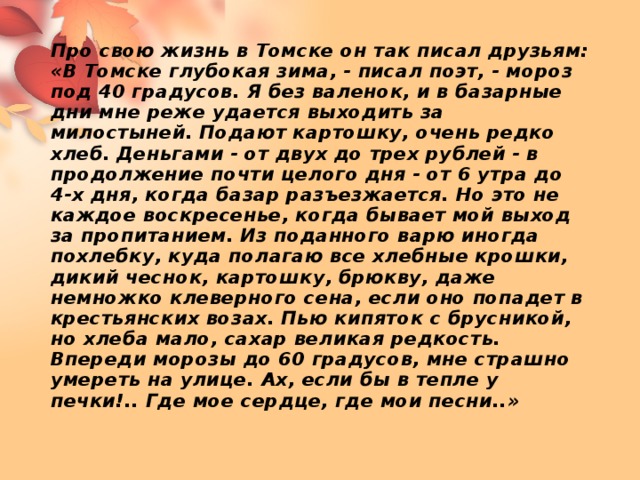 Про свою жизнь в Томске он так писал друзьям:  «В Томске глубокая зима, - писал поэт, - мороз под 40 градусов. Я без валенок, и в базарные дни мне реже удается выходить за милостыней. Подают картошку, очень редко хлеб. Деньгами - от двух до трех рублей - в продолжение почти целого дня - от 6 утра до 4-х дня, когда базар разъезжается. Но это не каждое воскресенье, когда бывает мой выход за пропитанием. Из поданного варю иногда похлебку, куда полагаю все хлебные крошки, дикий чеснок, картошку, брюкву, даже немножко клеверного сена, если оно попадет в крестьянских возах. Пью кипяток с брусникой, но хлеба мало, сахар великая редкость. Впереди морозы до 60 градусов, мне страшно умереть на улице. Ах, если бы в тепле у печки!.. Где мое сердце, где мои песни..»   