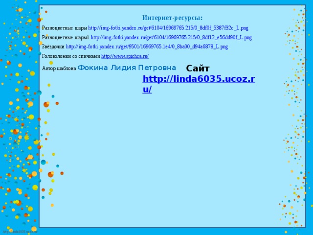 Интернет-ресурсы: Разноцветные шары http://img-fotki.yandex.ru/get/6104/16969765.215/0_8df0f_5387f32c_L.png  Разноцветные шары1 http://img-fotki.yandex.ru/get/6104/16969765.215/0_8df12_e56dd90f_L.png  Звёздочки http://img-fotki.yandex.ru/get/9501/16969765.1e4/0_8ba00_d94a6878_L.png  Головоломки со спичками http://www.spichca.ru/  Автор шаблона Фокина Лидия Петровна Сайт http://linda6035.ucoz.ru/   