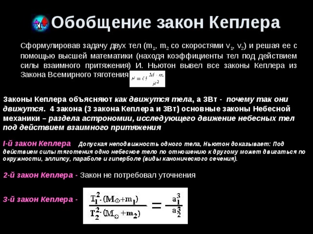 Обобщение закон Кеплера Сформулировав задачу двух тел (m 1 , m 2 со скоростями v 1 , v 2 ) и решая ее с помощью высшей математики (находя коэффициенты тел под действием силы взаимного притяжения) И. Ньютон вывел все законы Кеплера из Закона Всемирного тяготения Законы Кеплера объясняют как движутся тела , а ЗВт - почему так они движутся .  4 закона (3 закона Кеплера и 3Вт) основные законы Небесной механики – раздела астрономии, исследующего движение небесных тел под действием взаимного притяжения I-й закон Кеплера    Допуская неподвижность одного тела, Ньютон доказывает: Под действием силы тяготения одно небесное тело по отношению к другому может двигаться по окружности, эллипсу, параболе и гиперболе (виды канонического сечения). 2-й закон Кеплера - Закон не потребовал уточнения    3-й закон Кеплера -   