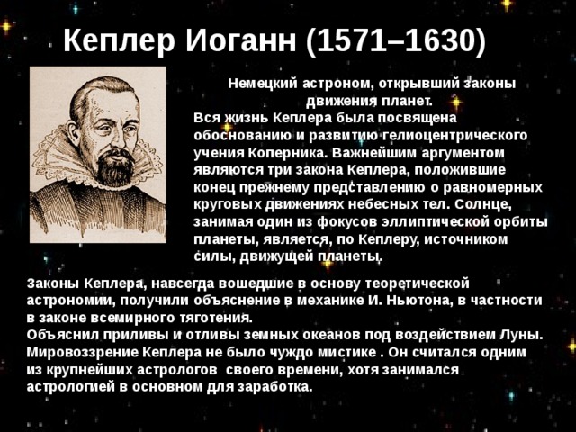 Кеплер Иоганн (1571–1630) Немецкий астроном, открывший законы движения планет. Вся жизнь Кеплера была посвящена обоснованию и развитию гелиоцентрического учения Коперника. Важнейшим аргументом являются три закона Кеплера, положившие конец прежнему представлению о равномерных круговых движениях небесных тел. Солнце, занимая один из фокусов эллиптической орбиты планеты, является, по Кеплеру, источником силы, движущей планеты.  Законы Кеплера, навсегда вошедшие в основу теоретической астрономии, получили объяснение в механике И. Ньютона, в частности в законе всемирного тяготения. Объяснил приливы и отливы земных океанов под воздействием Луны. Мировоззрение Кеплера не было чуждо мистике . Он считался одним из крупнейших астрологов своего времени, хотя занимался астрологией в основном для заработка.  