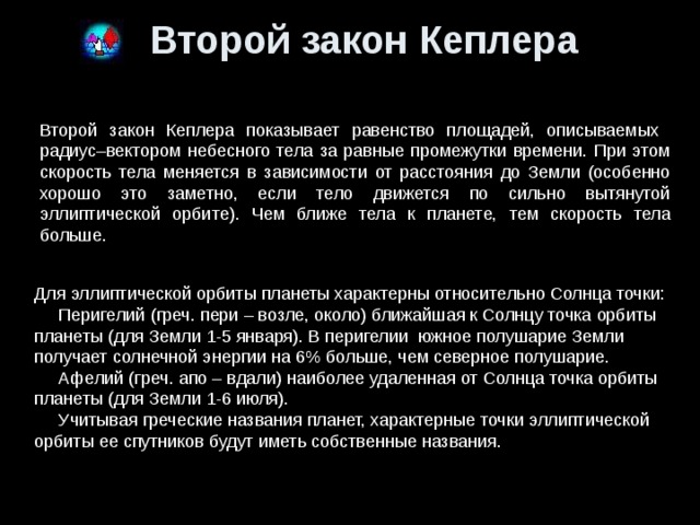 Второй закон Кеплера Второй закон Кеплера показывает равенство площадей, описываемых радиус–вектором небесного тела за равные промежутки времени. При этом скорость тела меняется в зависимости от расстояния до Земли (особенно хорошо это заметно, если тело движется по сильно вытянутой эллиптической орбите). Чем ближе тела к планете, тем скорость тела больше. Для эллиптической орбиты планеты характерны относительно Солнца точки:     Перигелий (греч. пери – возле, около) ближайшая к Солнцу точка орбиты планеты (для Земли 1-5 января). В перигелии  южное полушарие Земли получает солнечной энергии на 6% больше, чем северное полушарие.     Афелий (греч. апо – вдали) наиболее удаленная от Солнца точка орбиты планеты (для Земли 1-6 июля).  Учитывая греческие названия планет, характерные точки эллиптической орбиты ее спутников будут иметь собственные названия. 