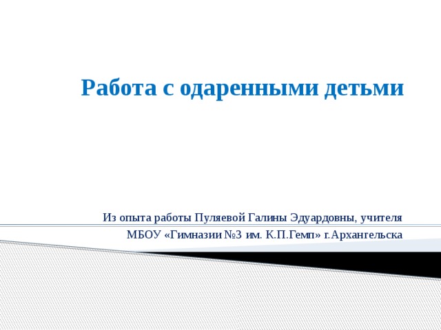 Работа с одаренными детьми Из опыта работы Пуляевой Галины Эдуардовны, учителя  МБОУ «Гимназии №3 им. К.П.Гемп» г.Архангельска 