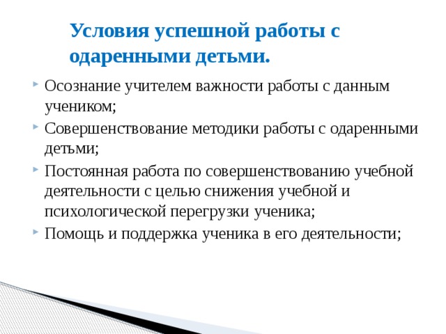 Условия успешной работы с одаренными детьми. Осознание учителем важности работы с данным учеником; Совершенствование методики работы с одаренными детьми; Постоянная работа по совершенствованию учебной деятельности с целью снижения учебной и психологической перегрузки ученика; Помощь и поддержка ученика в его деятельности; 