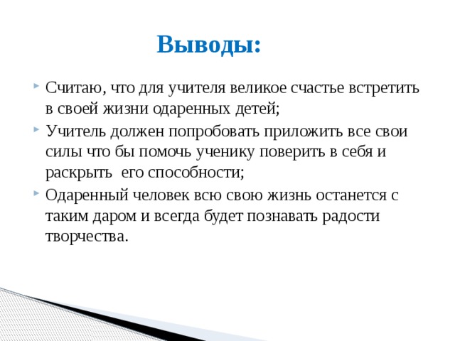Выводы: Считаю, что для учителя великое счастье встретить в своей жизни одаренных детей; Учитель должен попробовать приложить все свои силы что бы помочь ученику поверить в себя и раскрыть его способности; Одаренный человек всю свою жизнь останется с таким даром и всегда будет познавать радости творчества. 