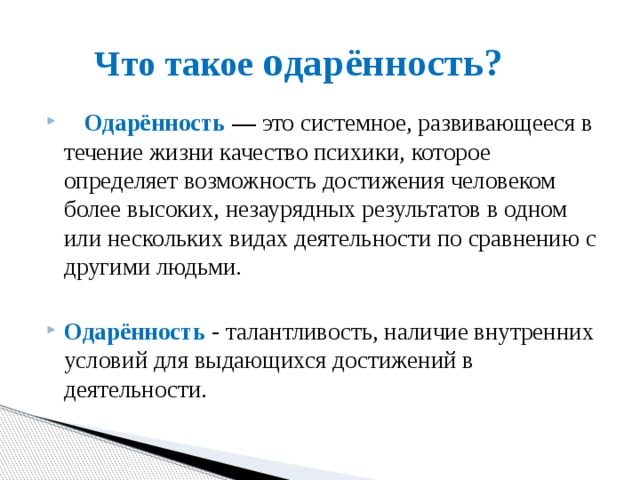 Что такое о дарённость?     Одарённость — это системное, развивающееся в течение жизни качество психики, которое определяет возможность достижения человеком более высоких, незаурядных результатов в одном или нескольких видах деятельности по сравнению с другими людьми.  Одарённость - талантливость, наличие внутренних условий для выдающихся достижений в деятельности. 