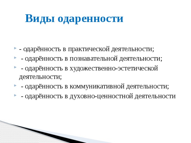 Виды одаренности - одарённость в практической деятельности;   - одарённость в познавательной деятельности;   - одарённость в художественно-эстетической деятельности;   - одарённость в коммуникативной деятельности;   - одарённость в духовно-ценностной деятельности 