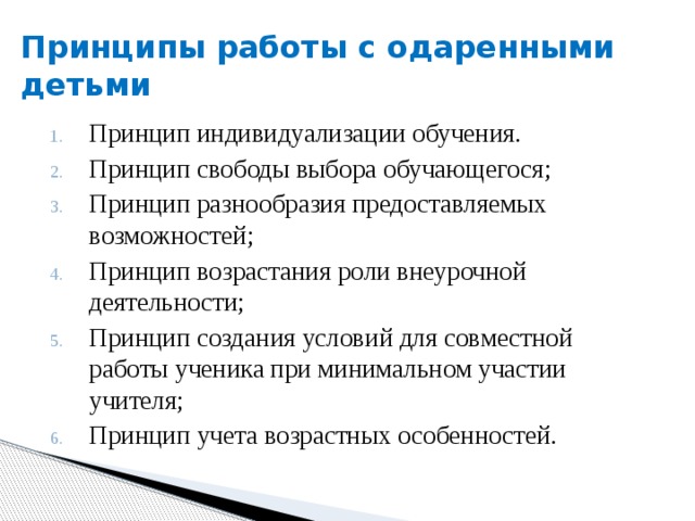 Принципы работы с одаренными детьми Принцип индивидуализации обучения. Принцип свободы выбора обучающегося; Принцип разнообразия предоставляемых возможностей; Принцип возрастания роли внеурочной деятельности; Принцип создания условий для совместной работы ученика при минимальном участии учителя; Принцип учета возрастных особенностей. 