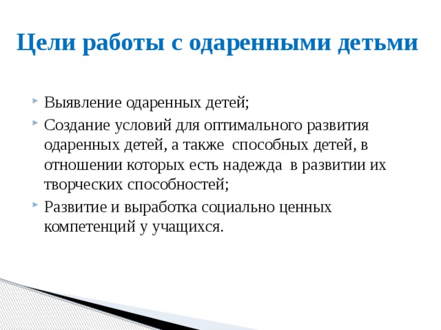 Цели работы с одаренными детьми Выявление одаренных детей; Создание условий для оптимального развития одаренных детей, а также способных детей, в отношении которых есть надежда в развитии их творческих способностей; Развитие и выработка социально ценных компетенций у учащихся.   