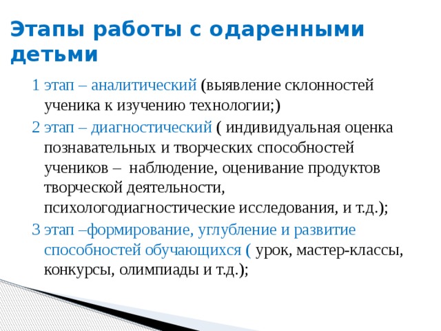 Этапы работы с одаренными детьми 1 этап – аналитический (выявление склонностей ученика к изучению технологии;) 2 этап – диагностический ( индивидуальная оценка познавательных и творческих способностей учеников – наблюдение, оценивание продуктов творческой деятельности, психологодиагностические исследования, и т.д.); 3 этап –формирование, углубление и развитие способностей обучающихся ( урок, мастер-классы, конкурсы, олимпиады и т.д.); 